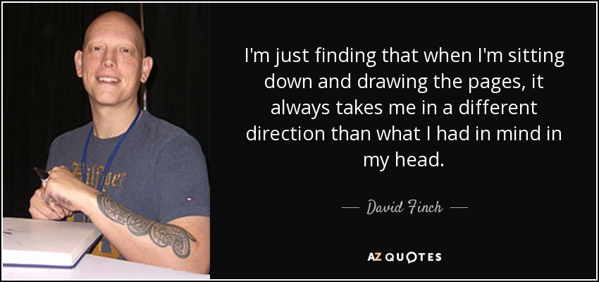 I'm just finding that when I'm sitting down and drawing the pages, it always takes me in a different direction than what I had in mind in my head. - David Finch