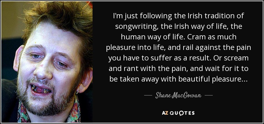 I'm just following the Irish tradition of songwriting, the Irish way of life, the human way of life. Cram as much pleasure into life, and rail against the pain you have to suffer as a result. Or scream and rant with the pain, and wait for it to be taken away with beautiful pleasure . . . - Shane MacGowan