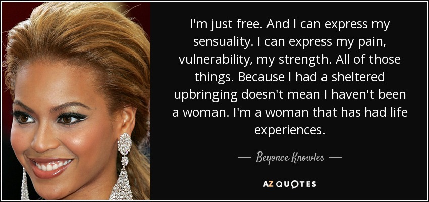 I'm just free. And I can express my sensuality. I can express my pain, vulnerability, my strength. All of those things. Because I had a sheltered upbringing doesn't mean I haven't been a woman. I'm a woman that has had life experiences. - Beyonce Knowles