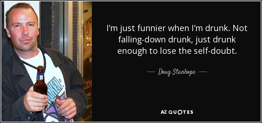 I'm just funnier when I'm drunk. Not falling-down drunk, just drunk enough to lose the self-doubt. - Doug Stanhope
