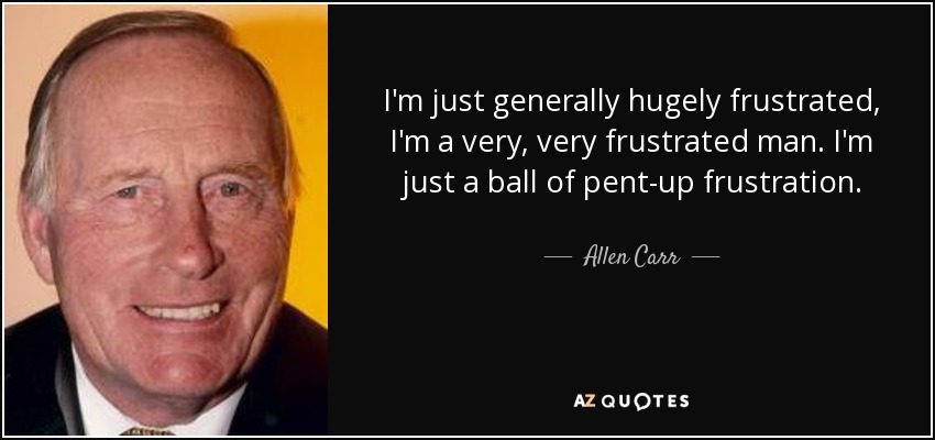 I'm just generally hugely frustrated, I'm a very, very frustrated man. I'm just a ball of pent-up frustration. - Allen Carr