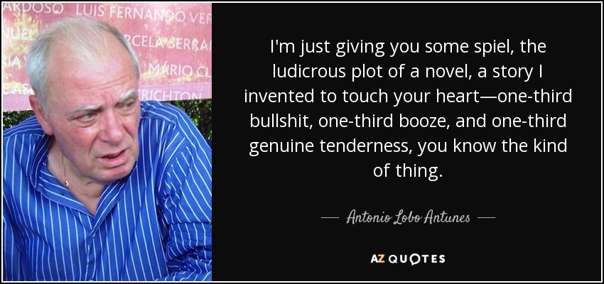 I'm just giving you some spiel, the ludicrous plot of a novel, a story I invented to touch your heart—one-third bullshit, one-third booze, and one-third genuine tenderness, you know the kind of thing. - Antonio Lobo Antunes