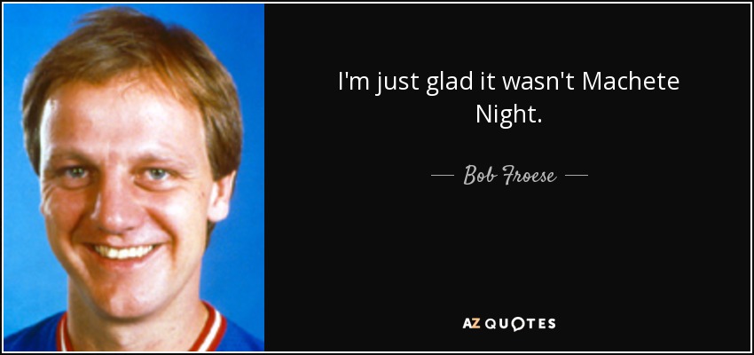 I'm just glad it wasn't Machete Night. - Bob Froese