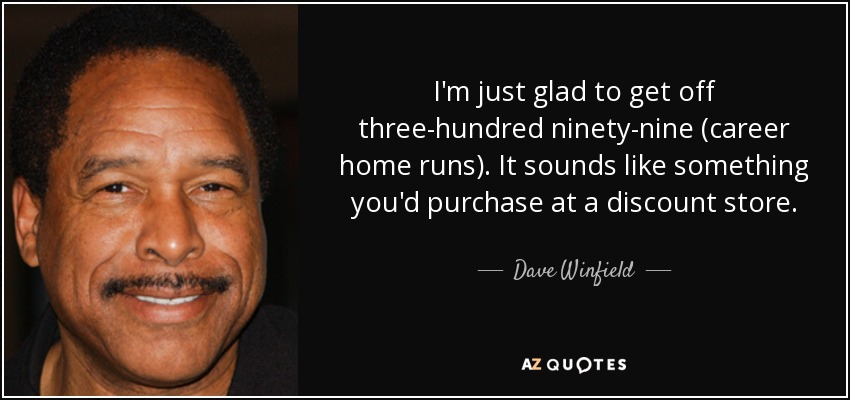 I'm just glad to get off three-hundred ninety-nine (career home runs). It sounds like something you'd purchase at a discount store. - Dave Winfield