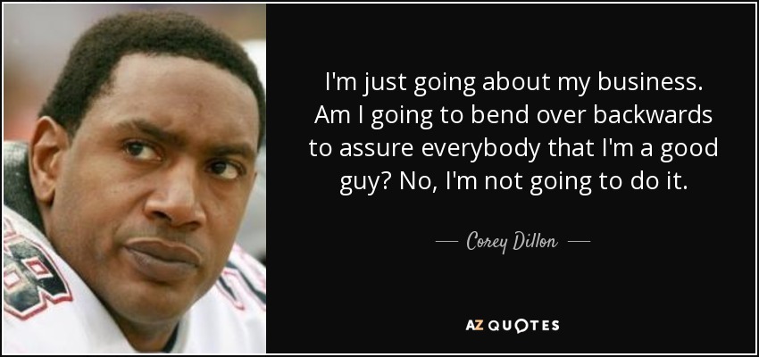 I'm just going about my business. Am I going to bend over backwards to assure everybody that I'm a good guy? No, I'm not going to do it. - Corey Dillon