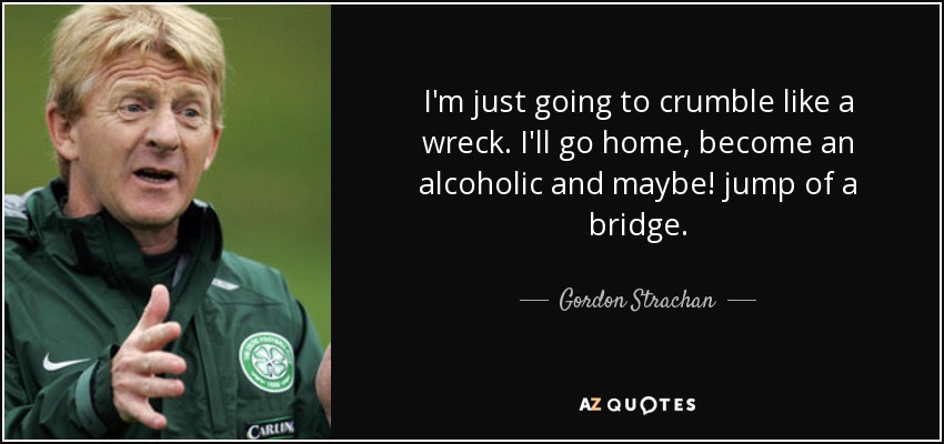 I'm just going to crumble like a wreck. I'll go home, become an alcoholic and maybe! jump of a bridge. - Gordon Strachan