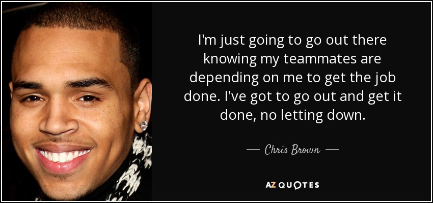 I'm just going to go out there knowing my teammates are depending on me to get the job done. I've got to go out and get it done, no letting down. - Chris Brown