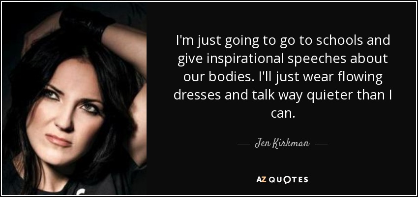 I'm just going to go to schools and give inspirational speeches about our bodies. I'll just wear flowing dresses and talk way quieter than I can. - Jen Kirkman