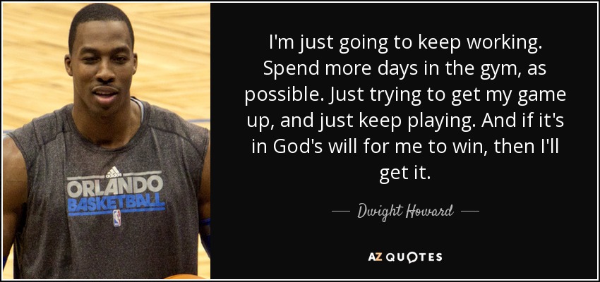 I'm just going to keep working. Spend more days in the gym, as possible. Just trying to get my game up, and just keep playing. And if it's in God's will for me to win, then I'll get it. - Dwight Howard