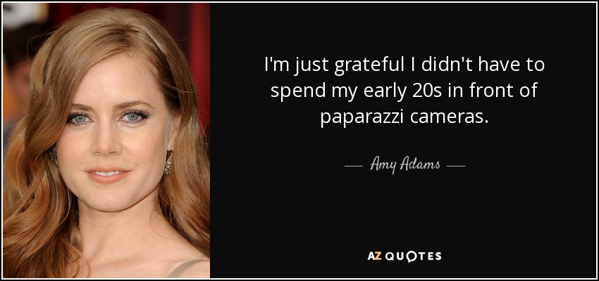 I'm just grateful I didn't have to spend my early 20s in front of paparazzi cameras. - Amy Adams