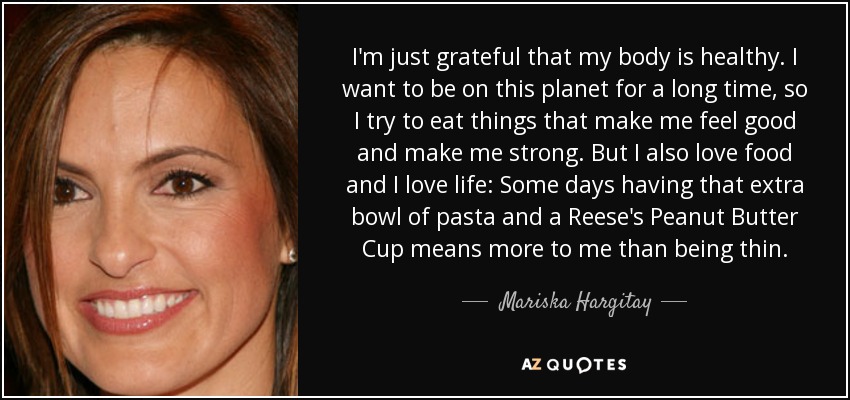 I'm just grateful that my body is healthy. I want to be on this planet for a long time, so I try to eat things that make me feel good and make me strong. But I also love food and I love life: Some days having that extra bowl of pasta and a Reese's Peanut Butter Cup means more to me than being thin. - Mariska Hargitay