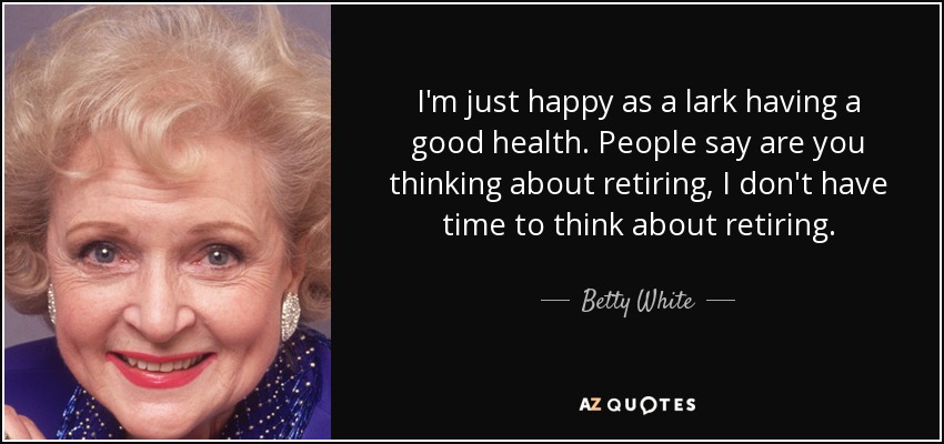 I'm just happy as a lark having a good health. People say are you thinking about retiring, I don't have time to think about retiring. - Betty White