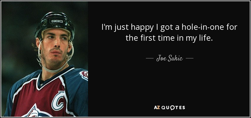 I'm just happy I got a hole-in-one for the first time in my life. - Joe Sakic
