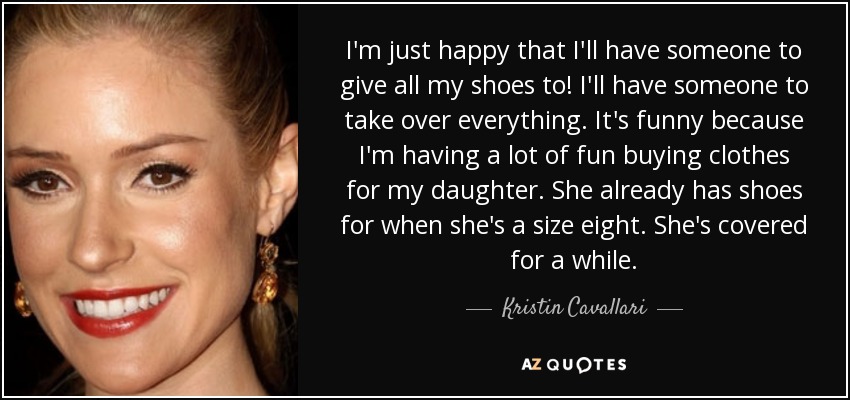 I'm just happy that I'll have someone to give all my shoes to! I'll have someone to take over everything. It's funny because I'm having a lot of fun buying clothes for my daughter. She already has shoes for when she's a size eight. She's covered for a while. - Kristin Cavallari