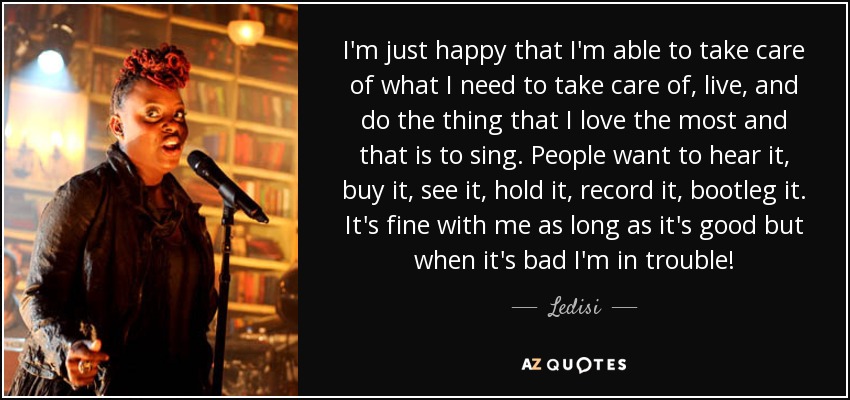 I'm just happy that I'm able to take care of what I need to take care of, live, and do the thing that I love the most and that is to sing. People want to hear it, buy it, see it, hold it, record it, bootleg it. It's fine with me as long as it's good but when it's bad I'm in trouble! - Ledisi