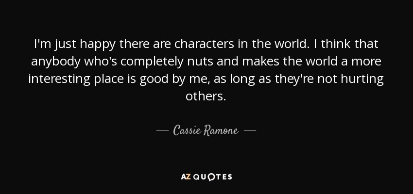 I'm just happy there are characters in the world. I think that anybody who's completely nuts and makes the world a more interesting place is good by me, as long as they're not hurting others. - Cassie Ramone