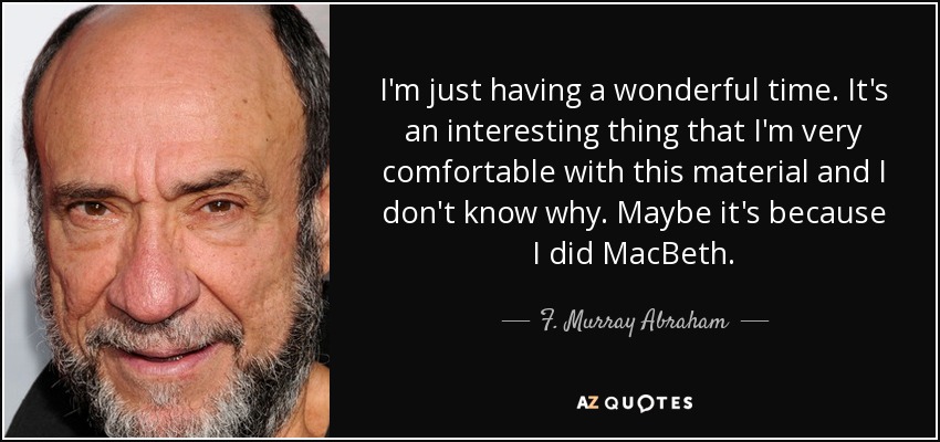 I'm just having a wonderful time. It's an interesting thing that I'm very comfortable with this material and I don't know why. Maybe it's because I did MacBeth. - F. Murray Abraham
