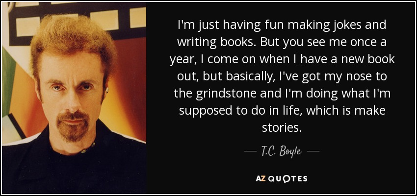 I'm just having fun making jokes and writing books. But you see me once a year, I come on when I have a new book out, but basically, I've got my nose to the grindstone and I'm doing what I'm supposed to do in life, which is make stories. - T.C. Boyle