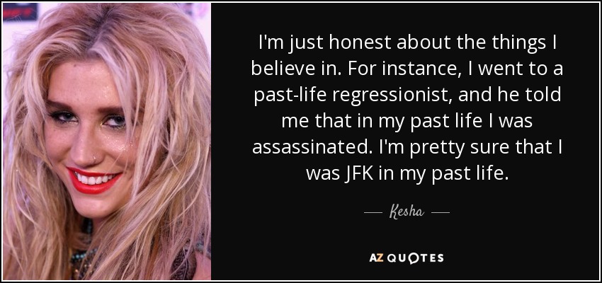I'm just honest about the things I believe in. For instance, I went to a past-life regressionist, and he told me that in my past life I was assassinated. I'm pretty sure that I was JFK in my past life. - Kesha