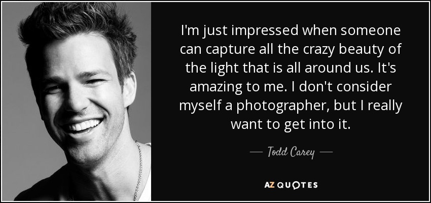 I'm just impressed when someone can capture all the crazy beauty of the light that is all around us. It's amazing to me. I don't consider myself a photographer, but I really want to get into it. - Todd Carey