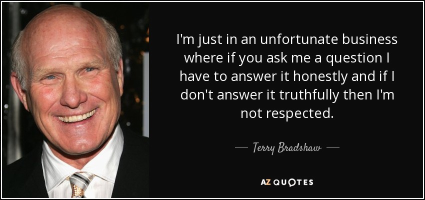 I'm just in an unfortunate business where if you ask me a question I have to answer it honestly and if I don't answer it truthfully then I'm not respected. - Terry Bradshaw
