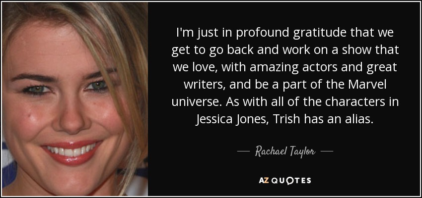 I'm just in profound gratitude that we get to go back and work on a show that we love, with amazing actors and great writers, and be a part of the Marvel universe. As with all of the characters in Jessica Jones, Trish has an alias. - Rachael Taylor