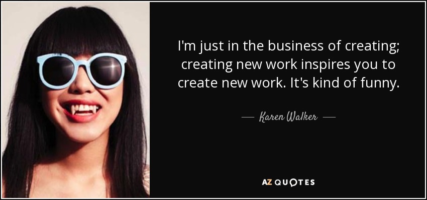 I'm just in the business of creating; creating new work inspires you to create new work. It's kind of funny. - Karen Walker