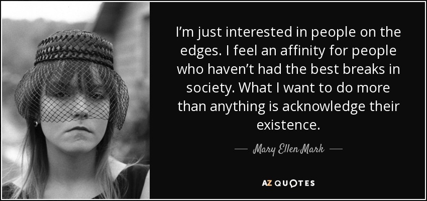 I’m just interested in people on the edges. I feel an affinity for people who haven’t had the best breaks in society. What I want to do more than anything is acknowledge their existence. - Mary Ellen Mark