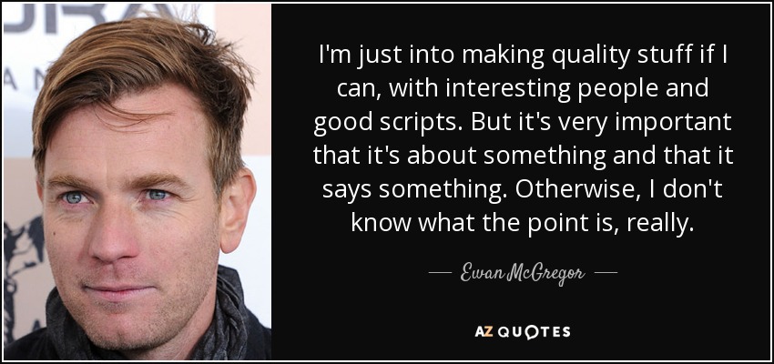 I'm just into making quality stuff if I can, with interesting people and good scripts. But it's very important that it's about something and that it says something. Otherwise, I don't know what the point is, really. - Ewan McGregor