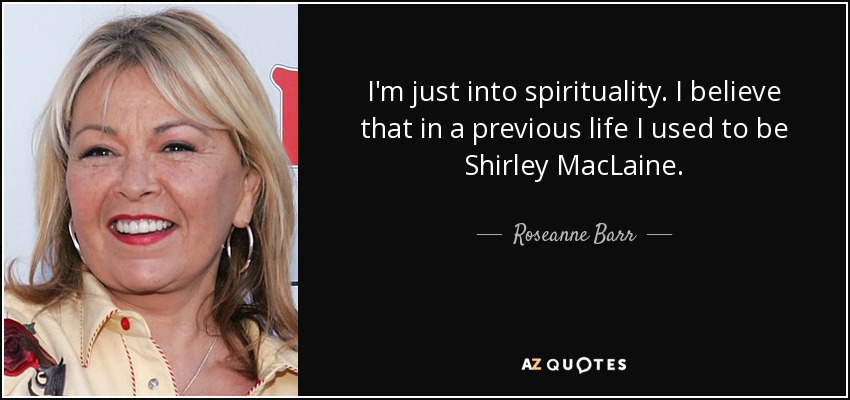 I'm just into spirituality. I believe that in a previous life I used to be Shirley MacLaine. - Roseanne Barr