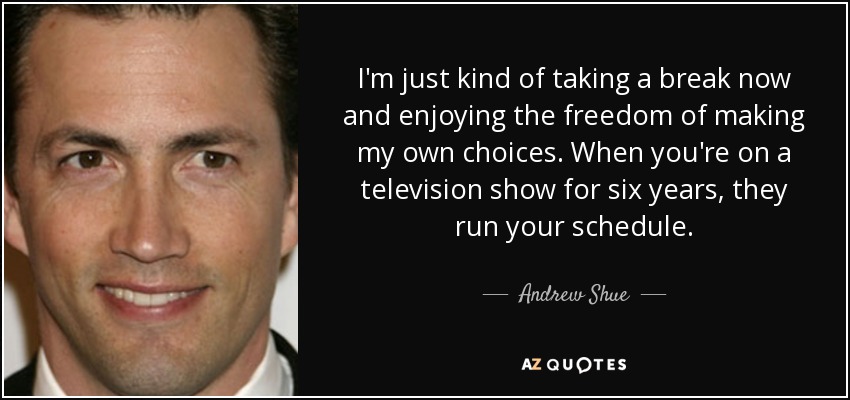 I'm just kind of taking a break now and enjoying the freedom of making my own choices. When you're on a television show for six years, they run your schedule. - Andrew Shue