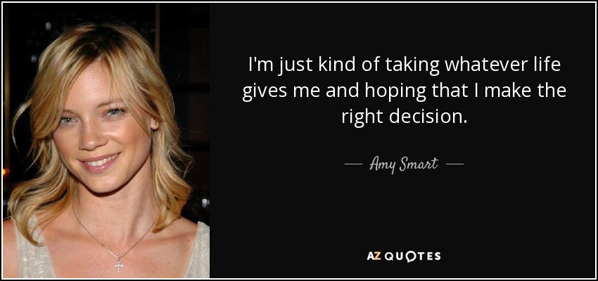 I'm just kind of taking whatever life gives me and hoping that I make the right decision. - Amy Smart