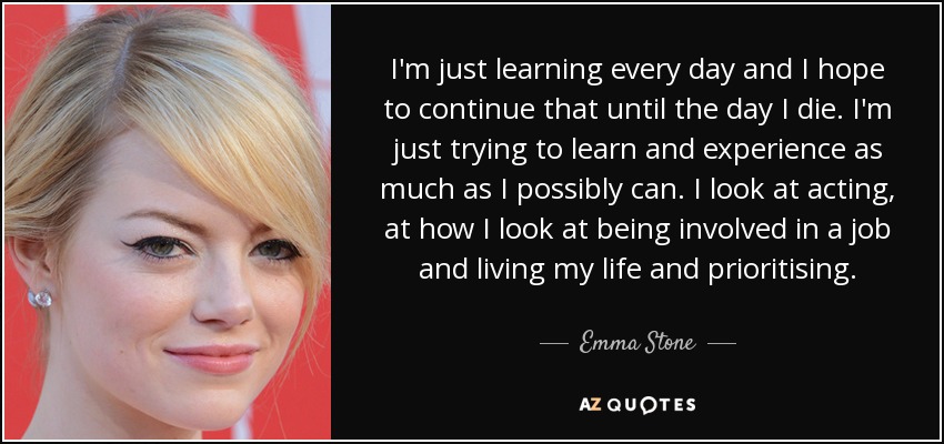I'm just learning every day and I hope to continue that until the day I die. I'm just trying to learn and experience as much as I possibly can. I look at acting, at how I look at being involved in a job and living my life and prioritising. - Emma Stone