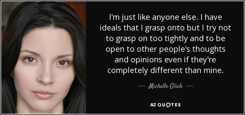 I'm just like anyone else. I have ideals that I grasp onto but I try not to grasp on too tightly and to be open to other people's thoughts and opinions even if they're completely different than mine. - Michelle Glick
