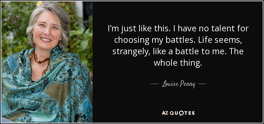 I'm just like this. I have no talent for choosing my battles. Life seems, strangely, like a battle to me. The whole thing. - Louise Penny