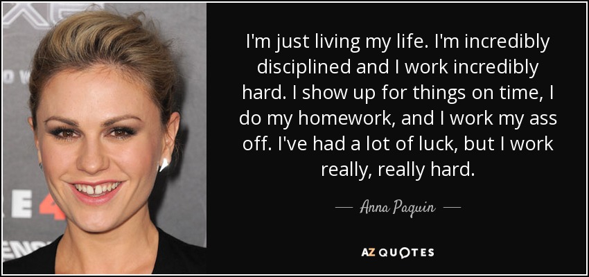 I'm just living my life. I'm incredibly disciplined and I work incredibly hard. I show up for things on time, I do my homework, and I work my ass off. I've had a lot of luck, but I work really, really hard. - Anna Paquin