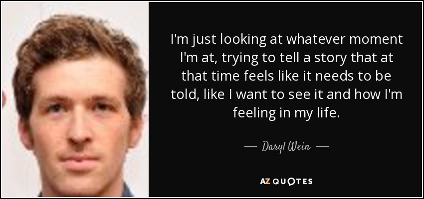 I'm just looking at whatever moment I'm at, trying to tell a story that at that time feels like it needs to be told, like I want to see it and how I'm feeling in my life. - Daryl Wein