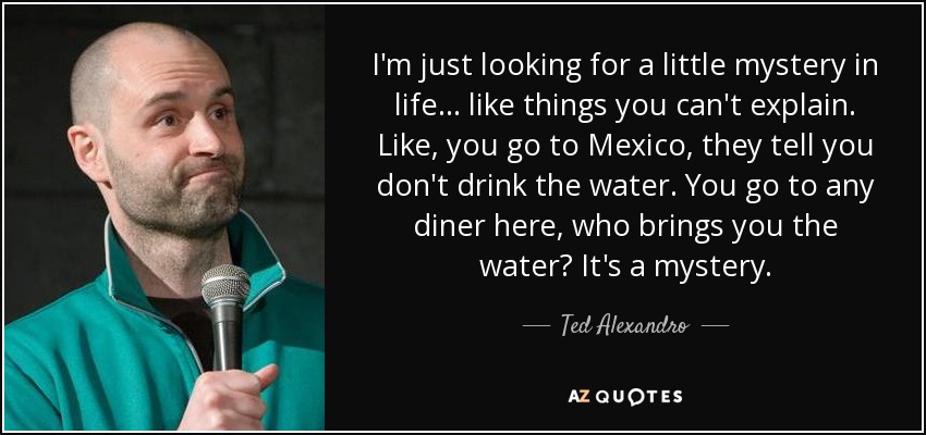 I'm just looking for a little mystery in life... like things you can't explain. Like, you go to Mexico, they tell you don't drink the water. You go to any diner here, who brings you the water? It's a mystery. - Ted Alexandro