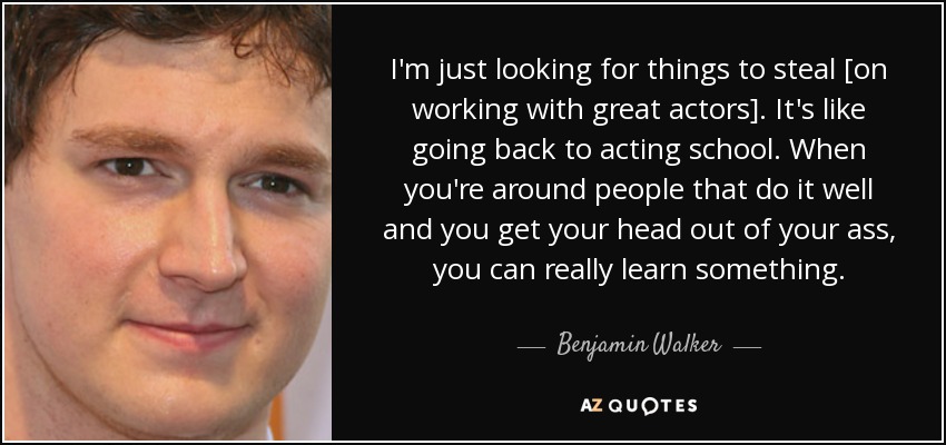 I'm just looking for things to steal [on working with great actors]. It's like going back to acting school. When you're around people that do it well and you get your head out of your ass, you can really learn something. - Benjamin Walker