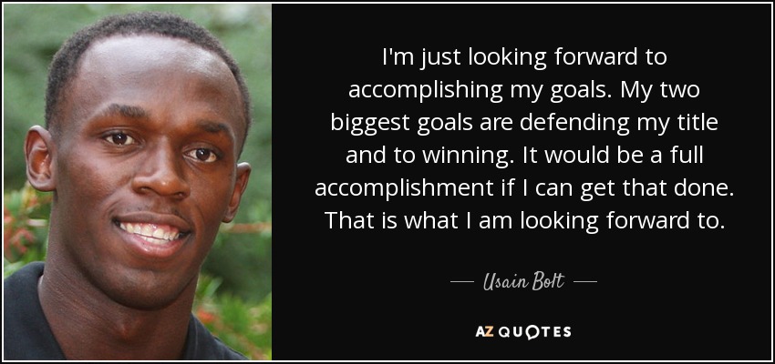 I'm just looking forward to accomplishing my goals. My two biggest goals are defending my title and to winning. It would be a full accomplishment if I can get that done. That is what I am looking forward to. - Usain Bolt