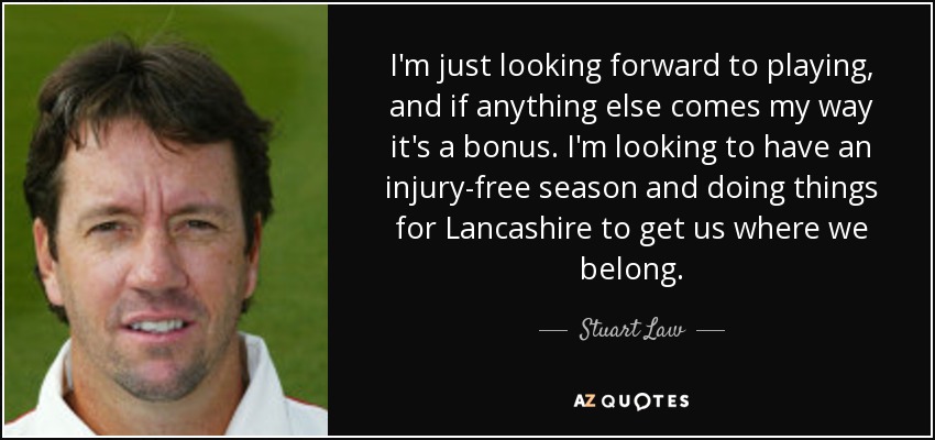 I'm just looking forward to playing, and if anything else comes my way it's a bonus. I'm looking to have an injury-free season and doing things for Lancashire to get us where we belong. - Stuart Law