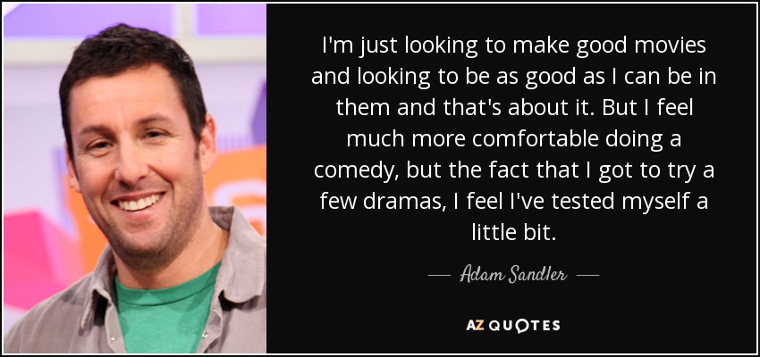 I'm just looking to make good movies and looking to be as good as I can be in them and that's about it. But I feel much more comfortable doing a comedy, but the fact that I got to try a few dramas, I feel I've tested myself a little bit. - Adam Sandler