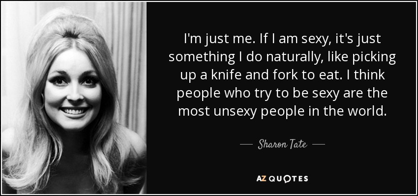 I'm just me. If I am sexy, it's just something I do naturally, like picking up a knife and fork to eat. I think people who try to be sexy are the most unsexy people in the world. - Sharon Tate