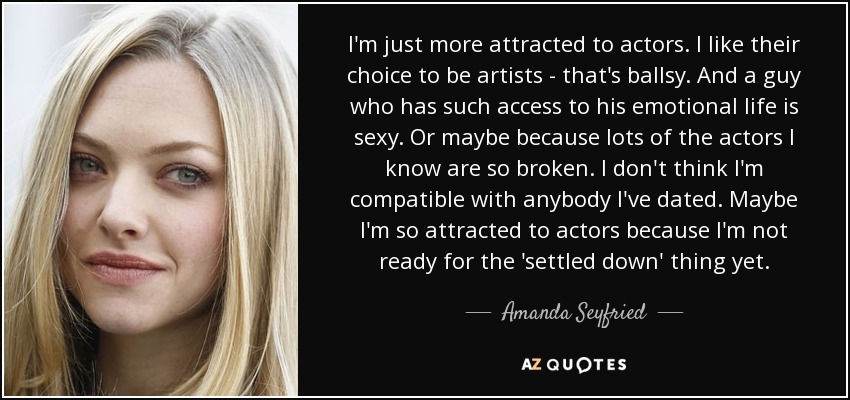 I'm just more attracted to actors. I like their choice to be artists - that's ballsy. And a guy who has such access to his emotional life is sexy. Or maybe because lots of the actors I know are so broken. I don't think I'm compatible with anybody I've dated. Maybe I'm so attracted to actors because I'm not ready for the 'settled down' thing yet. - Amanda Seyfried