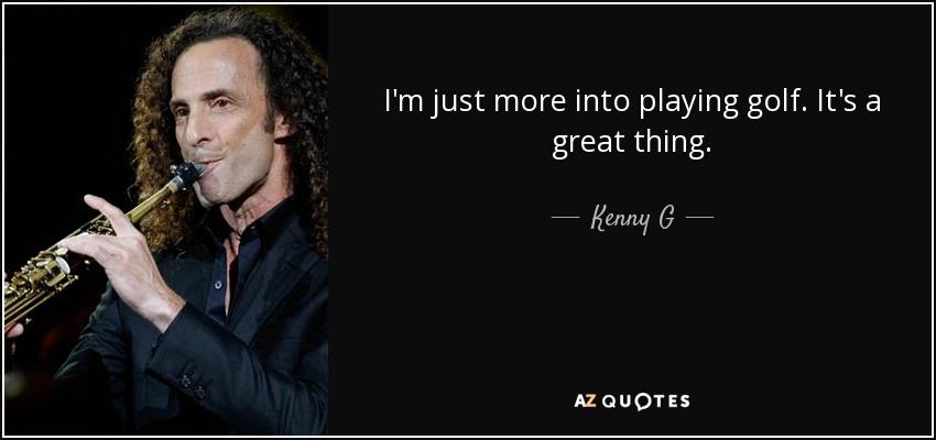 I'm just more into playing golf. It's a great thing. - Kenny G