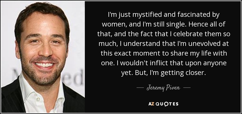 I'm just mystified and fascinated by women, and I'm still single. Hence all of that, and the fact that I celebrate them so much, I understand that I'm unevolved at this exact moment to share my life with one. I wouldn't inflict that upon anyone yet. But, I'm getting closer. - Jeremy Piven