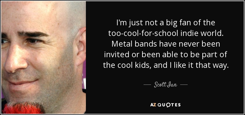I'm just not a big fan of the too-cool-for-school indie world. Metal bands have never been invited or been able to be part of the cool kids, and I like it that way. - Scott Ian