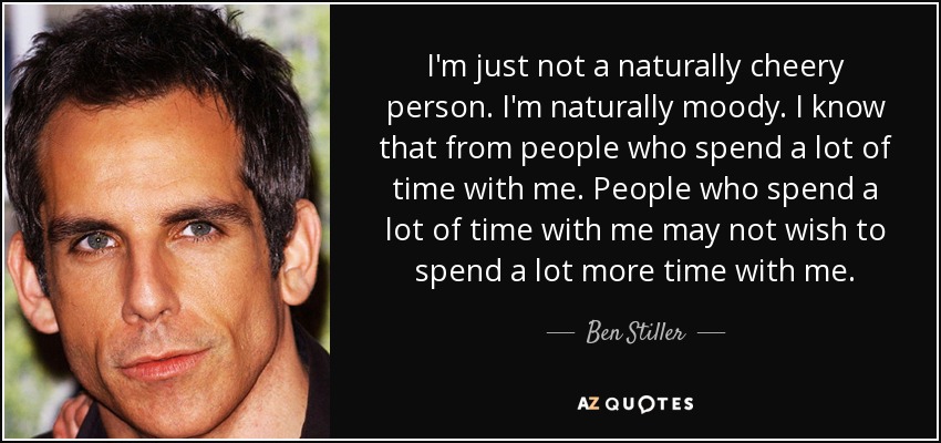 I'm just not a naturally cheery person. I'm naturally moody. I know that from people who spend a lot of time with me. People who spend a lot of time with me may not wish to spend a lot more time with me. - Ben Stiller