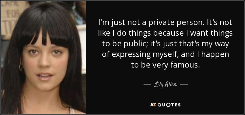 I'm just not a private person. It's not like I do things because I want things to be public; it's just that's my way of expressing myself, and I happen to be very famous. - Lily Allen