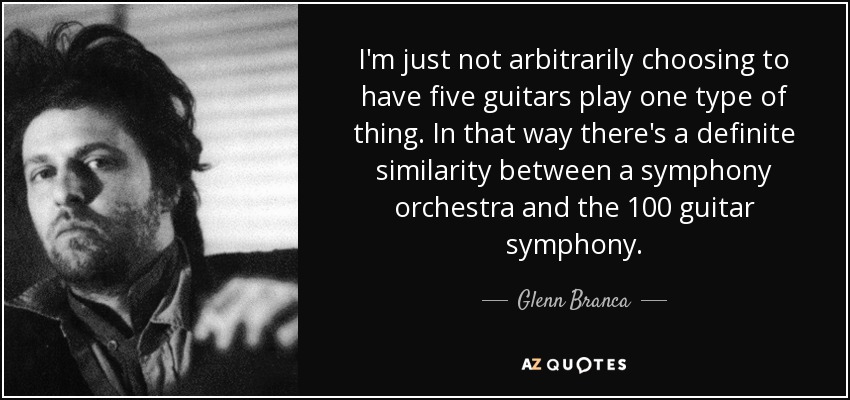 I'm just not arbitrarily choosing to have five guitars play one type of thing. In that way there's a definite similarity between a symphony orchestra and the 100 guitar symphony. - Glenn Branca